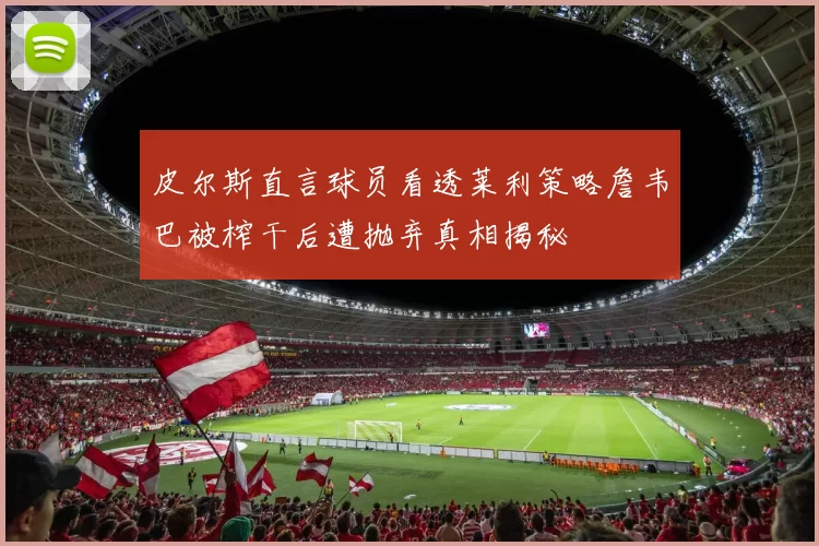 皮尔斯直言球员看透莱利策略詹韦巴被榨干后遭抛弃真相揭秘