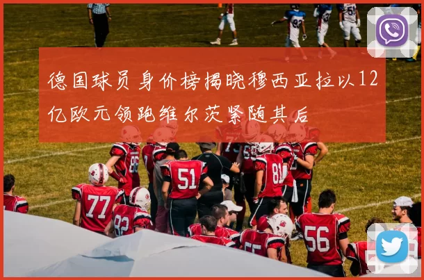 德国球员身价榜揭晓穆西亚拉以12亿欧元领跑维尔茨紧随其后