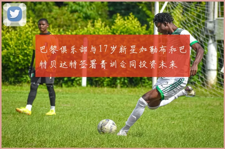 巴黎俱乐部与17岁新星加勒布和巴特贝达特签署青训合同投资未来
