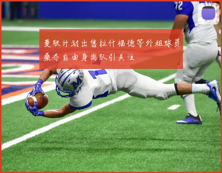 曼联计划出售拉什福德等外租球员桑乔自由身离队引关注
