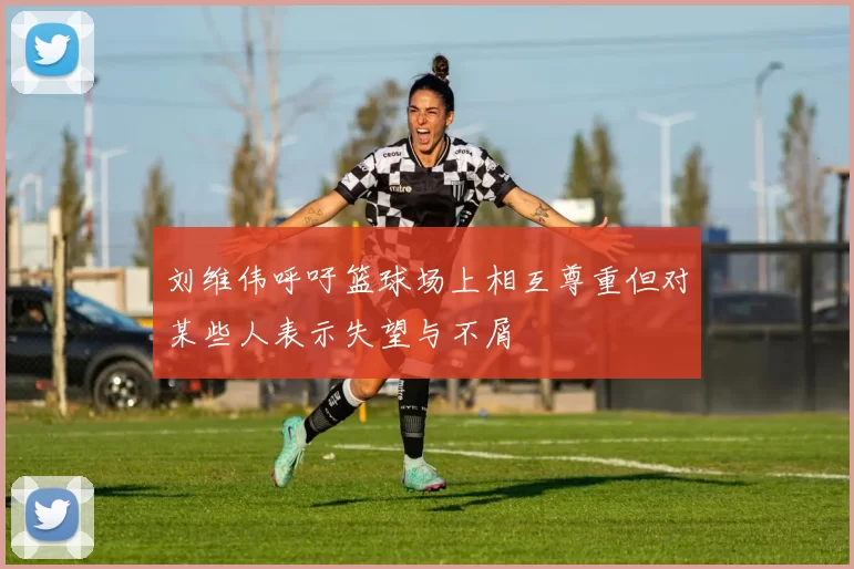 刘维伟呼吁篮球场上相互尊重但对某些人表示失望与不屑