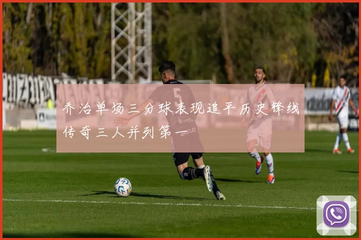 乔治单场三分球表现追平历史锋线传奇三人并列第一