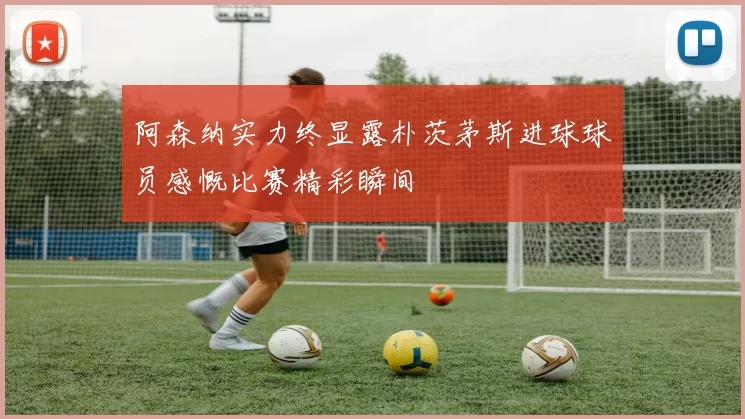 阿森纳实力终显露朴茨茅斯进球球员感慨比赛精彩瞬间