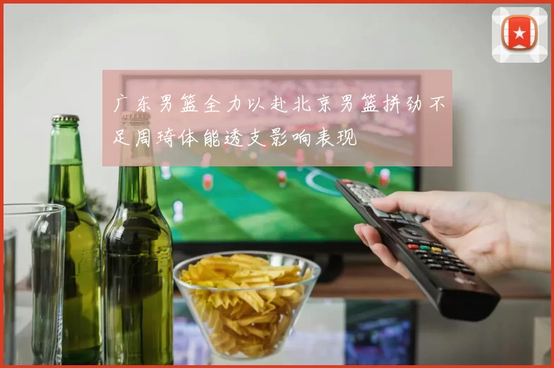 广东男篮全力以赴北京男篮拼劲不足周琦体能透支影响表现