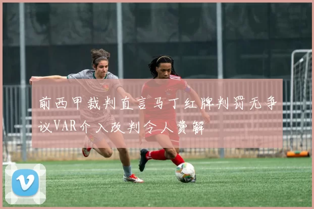 前西甲裁判直言马丁红牌判罚无争议VAR介入改判令人费解