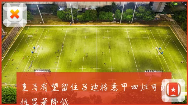 皇马有望留住吕迪格意甲回归可能性显著降低
