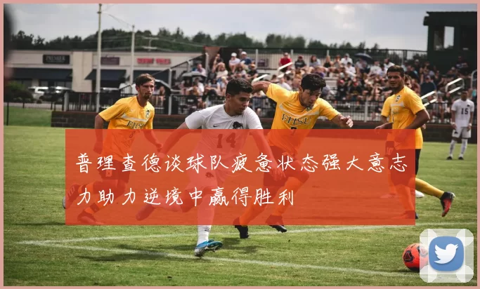 普理查德谈球队疲惫状态强大意志力助力逆境中赢得胜利