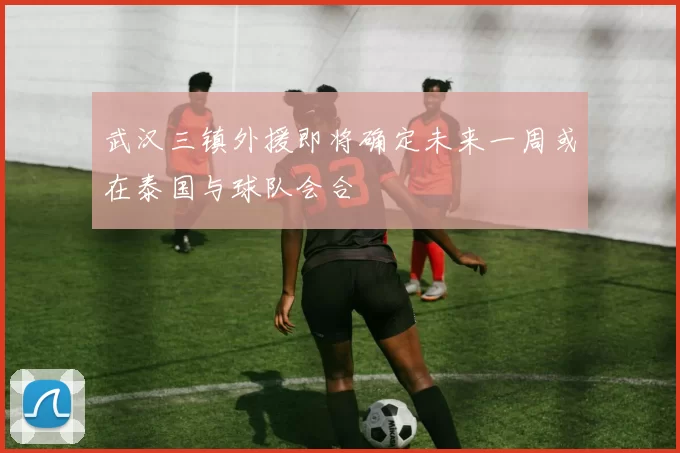 武汉三镇外援即将确定未来一周或在泰国与球队会合