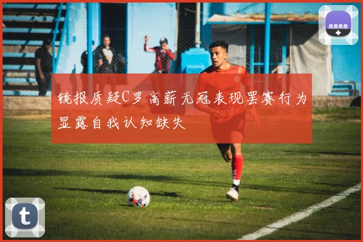镜报质疑C罗高薪无冠表现罢赛行为显露自我认知缺失