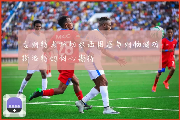 古利特点评切尔西困惑与利物浦对斯洛特的耐心期待