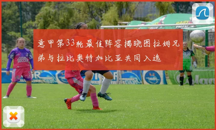 意甲第33轮最佳阵容揭晓图拉姆兄弟与拉比奥特加比亚共同入选