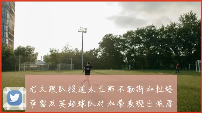 尤文跟队报道米兰那不勒斯加拉塔萨雷及英超球队对加蒂表现出浓厚兴趣