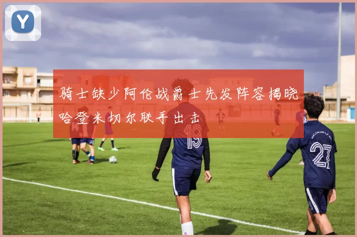 骑士缺少阿伦战爵士先发阵容揭晓哈登米切尔联手出击