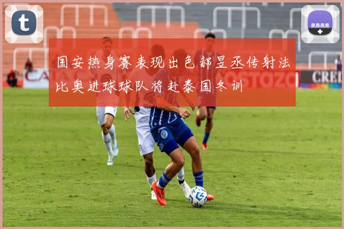 国安热身赛表现出色郝昱丞传射法比奥进球球队将赴泰国冬训